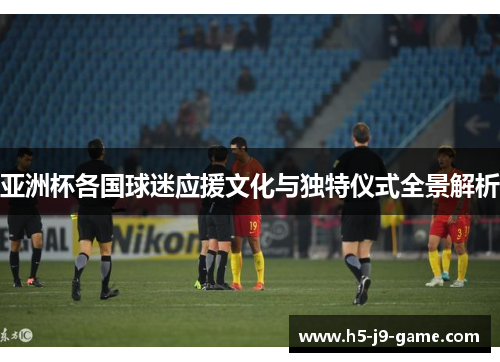 亚洲杯各国球迷应援文化与独特仪式全景解析 亚洲杯各国球迷应援文化与独特仪式全景解析