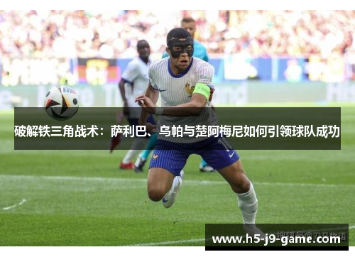 破解铁三角战术：萨利巴、乌帕与楚阿梅尼如何引领球队成功