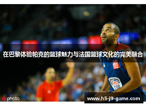在巴黎体验帕克的篮球魅力与法国篮球文化的完美融合