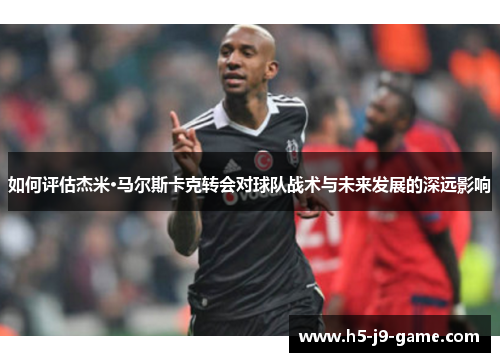 如何评估杰米·马尔斯卡克转会对球队战术与未来发展的深远影响