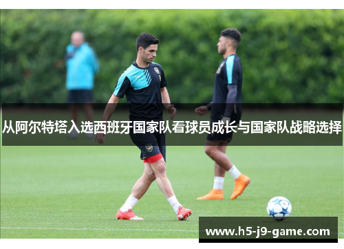 从阿尔特塔入选西班牙国家队看球员成长与国家队战略选择