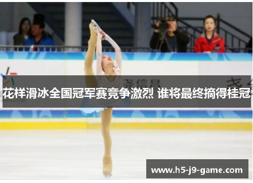 花样滑冰全国冠军赛竞争激烈 谁将最终摘得桂冠