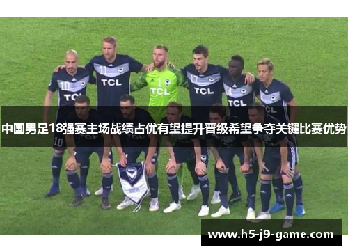 中国男足18强赛主场战绩占优有望提升晋级希望争夺关键比赛优势