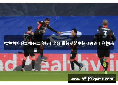 杜兰替补登场梅开二度扳平比分 带领英超主场顽强逼平利物浦 杜兰替补登场梅开二度扳平比分 带领英超主场顽强逼平利物浦