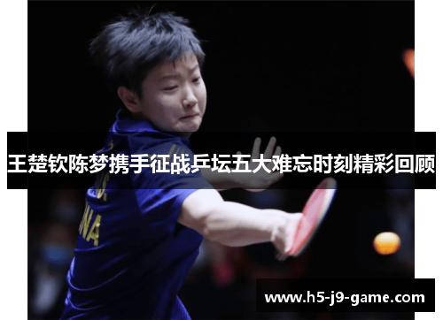 王楚钦陈梦携手征战乒坛五大难忘时刻精彩回顾 王楚钦陈梦携手征战乒坛五大难忘时刻精彩回顾