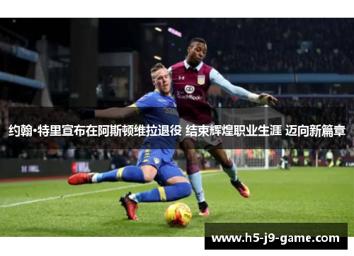 约翰·特里宣布在阿斯顿维拉退役 结束辉煌职业生涯 迈向新篇章 约翰·特里宣布在阿斯顿维拉退役 结束辉煌职业生涯 迈向新篇章