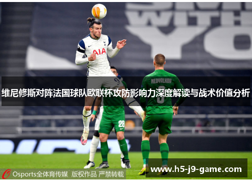 维尼修斯对阵法国球队欧联杯攻防影响力深度解读与战术价值分析 维尼修斯对阵法国球队欧联杯攻防影响力深度解读与战术价值分析