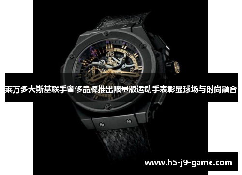 莱万多夫斯基联手奢侈品牌推出限量版运动手表彰显球场与时尚融合 莱万多夫斯基联手奢侈品牌推出限量版运动手表彰显球场与时尚融合